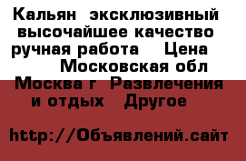 Кальян. эксклюзивный, высочайшее качество, ручная работа. › Цена ­ 4 000 - Московская обл., Москва г. Развлечения и отдых » Другое   